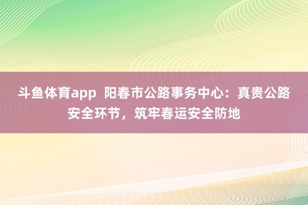 斗鱼体育app  阳春市公路事务中心：真贵公路安全环节，筑牢春运安全防地