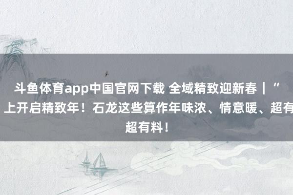 斗鱼体育app中国官网下载 全域精致迎新春｜“马”上开启精致年！石龙这些算作年味浓、情意暖、超有料！