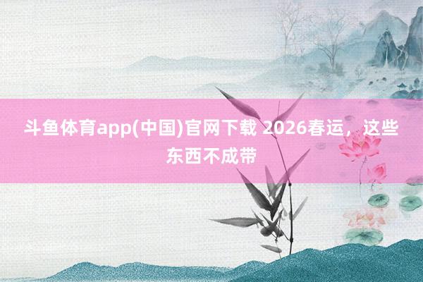 斗鱼体育app(中国)官网下载 2026春运，这些东西不成带