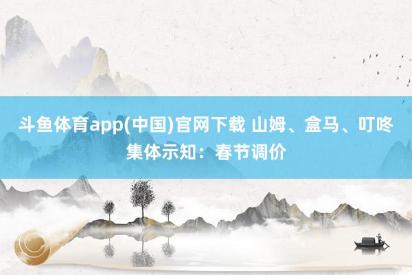 斗鱼体育app(中国)官网下载 山姆、盒马、叮咚集体示知：春节调价