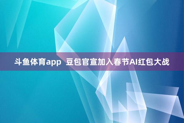 斗鱼体育app  豆包官宣加入春节AI红包大战