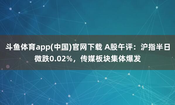 斗鱼体育app(中国)官网下载 A股午评：沪指半日微跌0.02%，传媒板块集体爆发