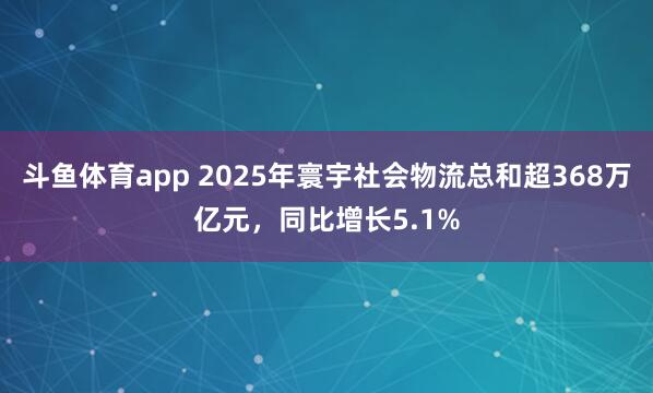 斗鱼体育app 2025年寰宇社会物流总和超368万亿元，同比增长5.1%