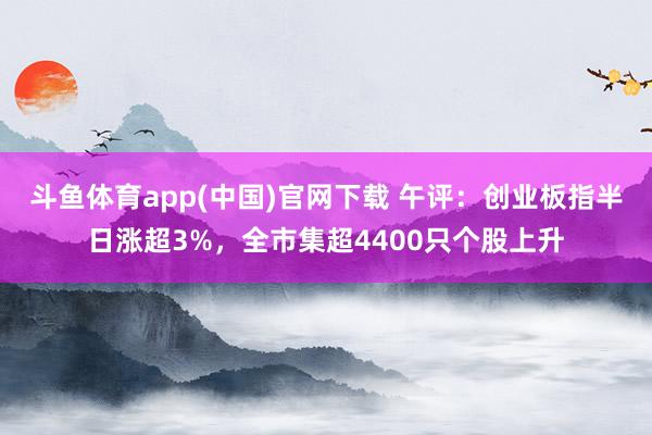 斗鱼体育app(中国)官网下载 午评：创业板指半日涨超3%，全市集超4400只个股上升