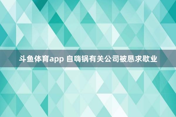 斗鱼体育app 自嗨锅有关公司被恳求歇业
