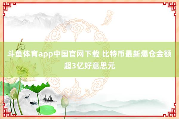 斗鱼体育app中国官网下载 比特币最新爆仓金额超3亿好意思元