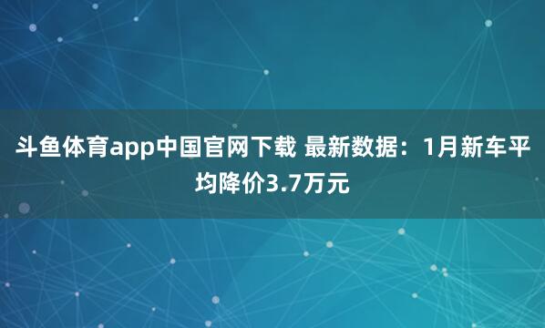 斗鱼体育app中国官网下载 最新数据：1月新车平均降价3.7万元