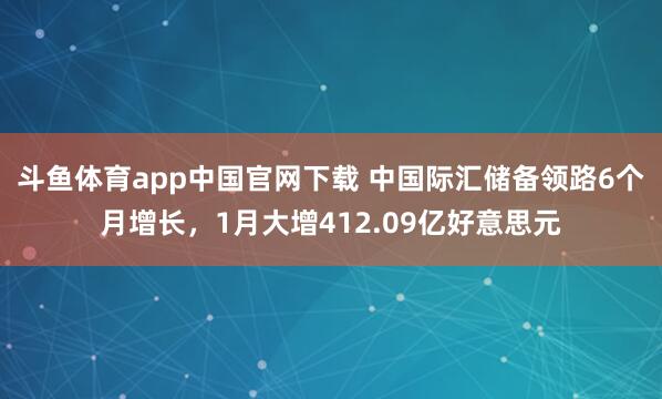 斗鱼体育app中国官网下载 中国际汇储备领路6个月增长，1月大增412.09亿好意思元