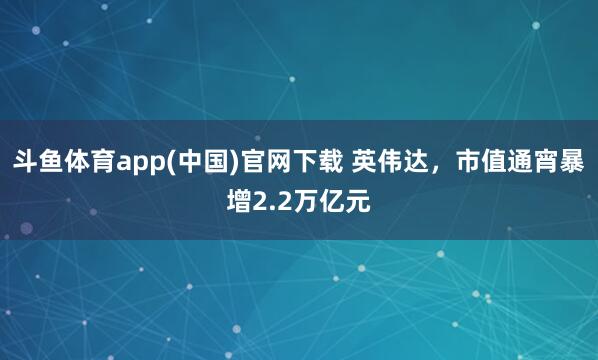 斗鱼体育app(中国)官网下载 英伟达，市值通宵暴增2.2万亿元