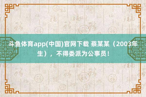 斗鱼体育app(中国)官网下载 蔡某某（2003年生），不得委派为公事员！