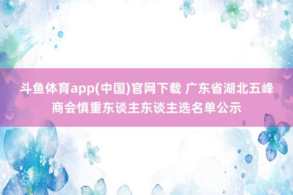 斗鱼体育app(中国)官网下载 广东省湖北五峰商会慎重东谈主东谈主选名单公示