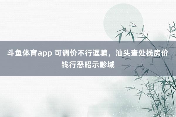 斗鱼体育app 可调价不行诓骗，汕头查处栈房价钱行恶昭示畛域