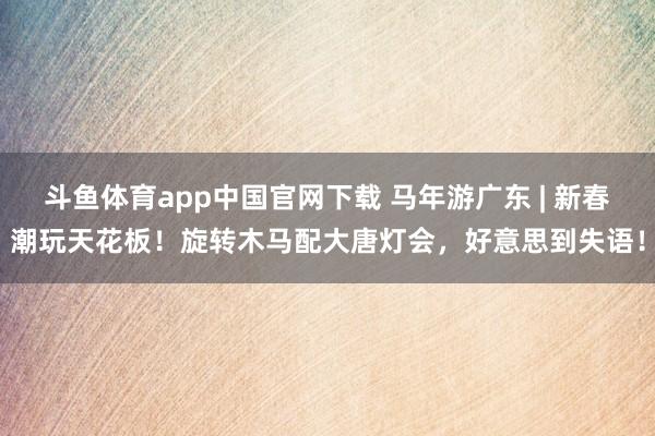 斗鱼体育app中国官网下载 马年游广东 | 新春潮玩天花板！旋转木马配大唐灯会，好意思到失语！