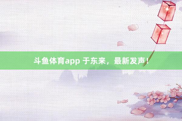 斗鱼体育app 于东来，最新发声！