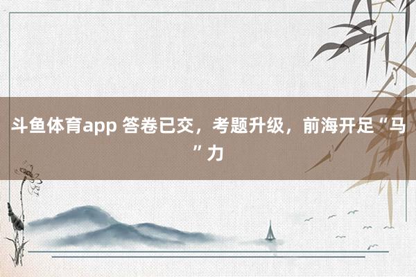 斗鱼体育app 答卷已交，考题升级，前海开足“马”力