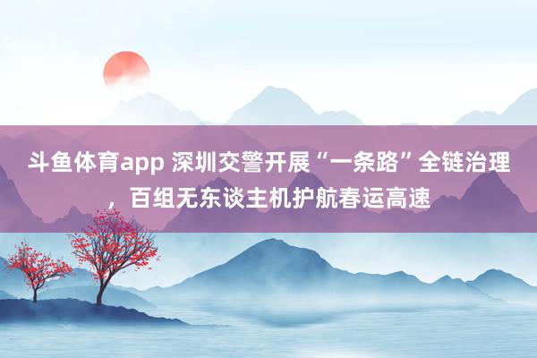 斗鱼体育app 深圳交警开展“一条路”全链治理，百组无东谈主机护航春运高速