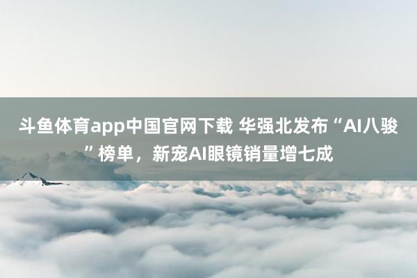 斗鱼体育app中国官网下载 华强北发布“AI八骏”榜单，新宠AI眼镜销量增七成