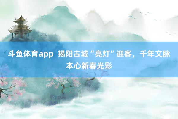 斗鱼体育app  揭阳古城“亮灯”迎客，千年文脉本心新春光彩