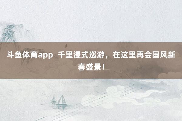斗鱼体育app  千里浸式巡游，在这里再会国风新春盛景！