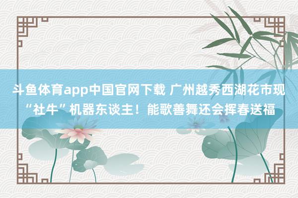 斗鱼体育app中国官网下载 广州越秀西湖花市现“社牛”机器东谈主！能歌善舞还会挥春送福