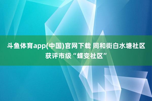 斗鱼体育app(中国)官网下载 同和街白水塘社区获评市级“蝶变社区”