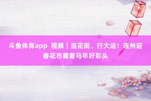 斗鱼体育app  视频｜逛花街、行大运！连州迎春花市藏着马年好彩头
