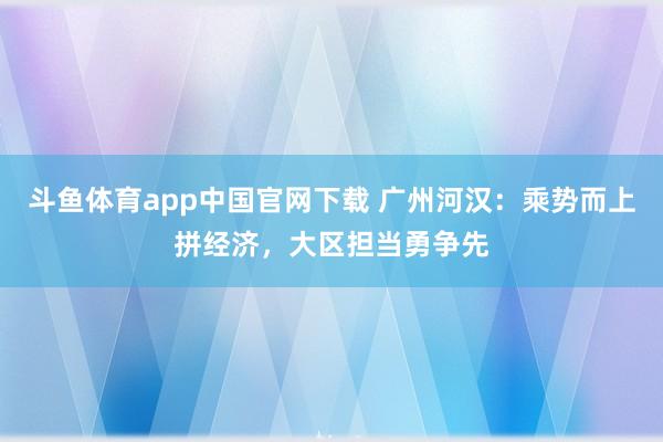 斗鱼体育app中国官网下载 广州河汉：乘势而上拼经济，大区担当勇争先