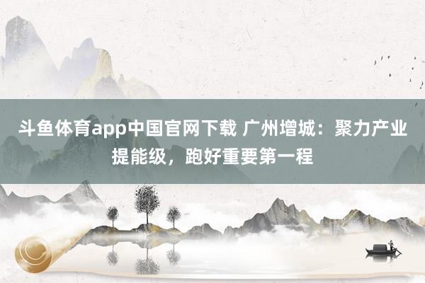 斗鱼体育app中国官网下载 广州增城：聚力产业提能级，跑好重要第一程