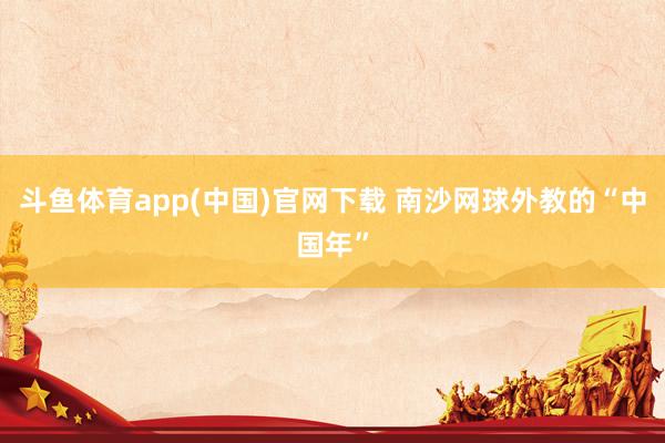 斗鱼体育app(中国)官网下载 南沙网球外教的“中国年”
