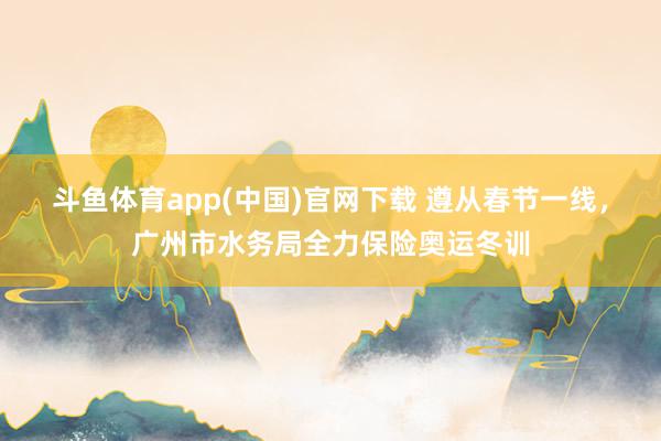 斗鱼体育app(中国)官网下载 遵从春节一线，广州市水务局全力保险奥运冬训