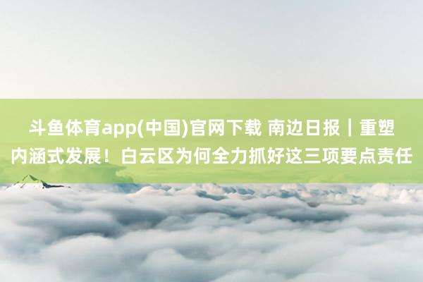 斗鱼体育app(中国)官网下载 南边日报｜重塑内涵式发展！白云区为何全力抓好这三项要点责任