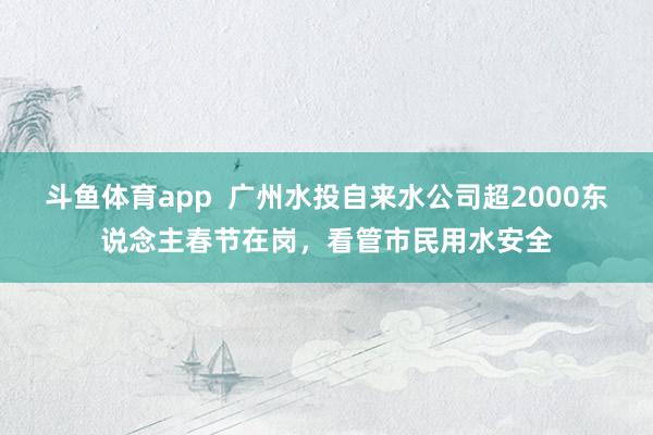 斗鱼体育app  广州水投自来水公司超2000东说念主春节在岗，看管市民用水安全