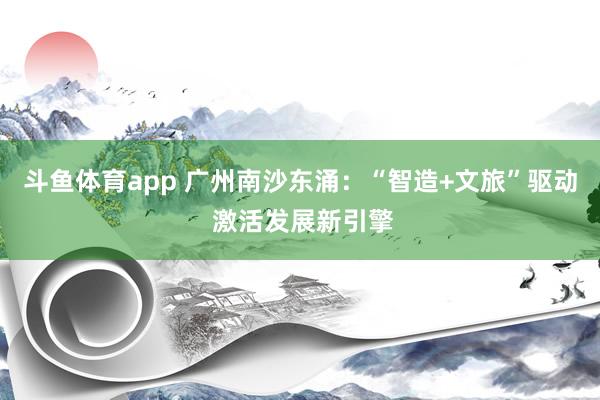 斗鱼体育app 广州南沙东涌：“智造+文旅”驱动 激活发展新引擎