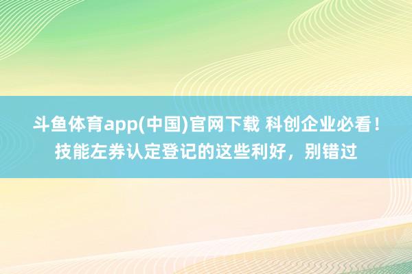 斗鱼体育app(中国)官网下载 科创企业必看！技能左券认定登记的这些利好，别错过