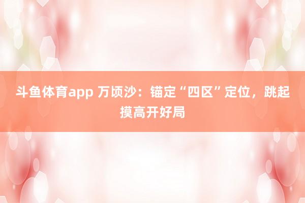 斗鱼体育app 万顷沙：锚定“四区”定位，跳起摸高开好局