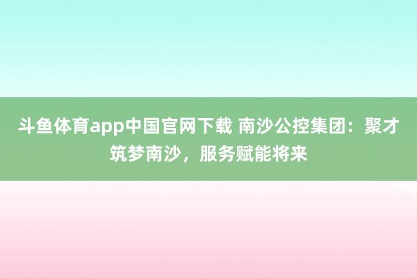 斗鱼体育app中国官网下载 南沙公控集团：聚才筑梦南沙，服务赋能将来
