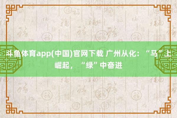 斗鱼体育app(中国)官网下载 广州从化：“马”上崛起， “绿”中奋进