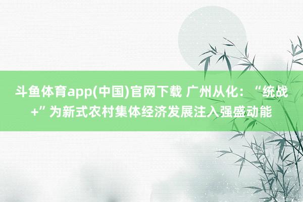 斗鱼体育app(中国)官网下载 广州从化：“统战+”为新式农村集体经济发展注入强盛动能