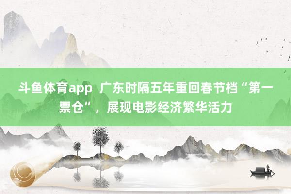 斗鱼体育app  广东时隔五年重回春节档“第一票仓”，展现电影经济繁华活力