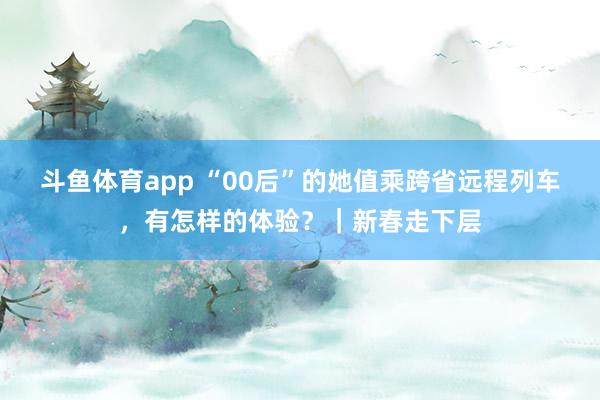 斗鱼体育app “00后”的她值乘跨省远程列车，有怎样的体验？｜新春走下层