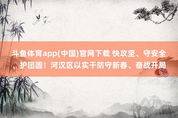 斗鱼体育app(中国)官网下载 快攻坚、守安全、护团圆！河汉区以实干防守新春、奋战开局
