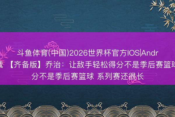 斗鱼体育(中国)2026世界杯官方IOS|Android手机app下载 【齐备版】乔治：让敌手轻松得分不是季后赛篮球 系列赛还很长