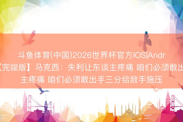 斗鱼体育(中国)2026世界杯官方IOS|Android手机app下载 【完竣版】马克西：失利让东谈主疼痛 咱们必须敢出手三分给敌手施压