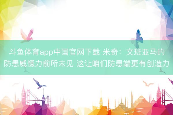 斗鱼体育app中国官网下载 米奇:文班亚马的防患威慑力前所未见 这让咱们防患端更有创造力