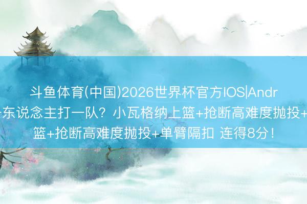 斗鱼体育(中国)2026世界杯官方IOS|Android手机app下载 一东说念主打一队？小瓦格纳上篮+抢断高难度抛投+单臂隔扣 连得8分！