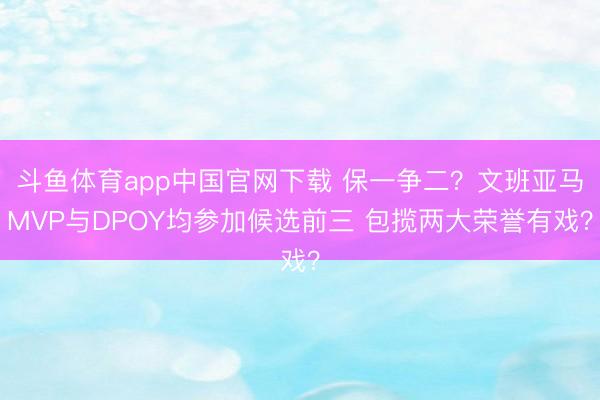 斗鱼体育app中国官网下载 保一争二？文班亚马MVP与DPOY均参加候选前三 包揽两大荣誉有戏？