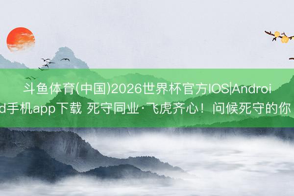 斗鱼体育(中国)2026世界杯官方IOS|Android手机app下载 死守同业·飞虎齐心！问候死守的你！