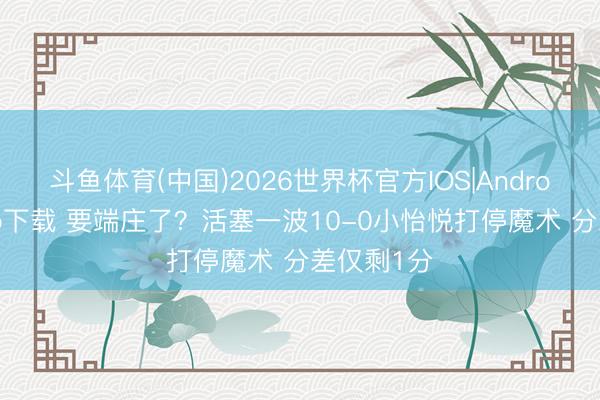 斗鱼体育(中国)2026世界杯官方IOS|Android手机app下载 要端庄了？活塞一波10-0小怡悦打停魔术 分差仅剩1分
