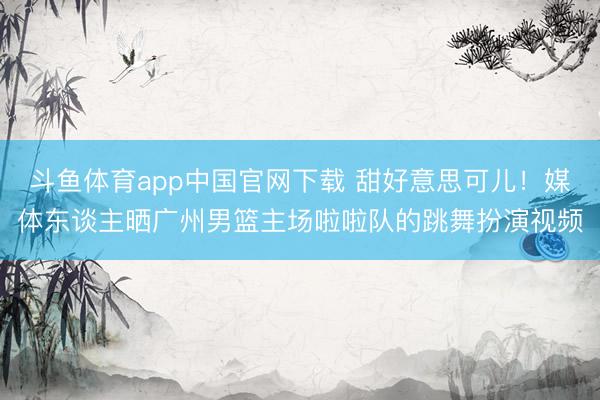 斗鱼体育app中国官网下载 甜好意思可儿！媒体东谈主晒广州男篮主场啦啦队的跳舞扮演视频