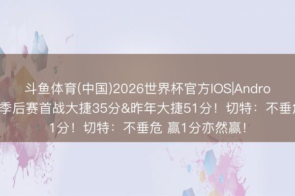 斗鱼体育(中国)2026世界杯官方IOS|Android手机app下载 季后赛首战大捷35分&昨年大捷51分！切特：不垂危 赢1分亦然赢！
